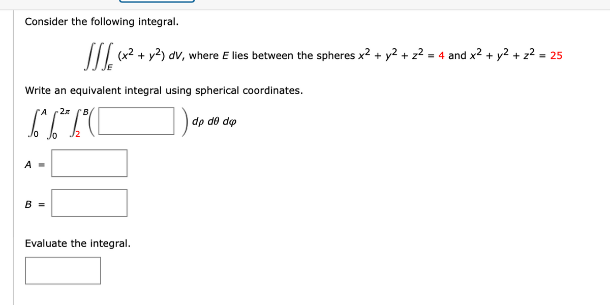 Consider the following integral.
Write an equivalent integral using spherical coordinates.
A
-2π
B
TITO
A =
SSS (x² + y2) dv, where E lies between the spheres x² + y² + z²
B =
Evaluate the integral.
dp de do
= 4 and x² + y² + z² = 25