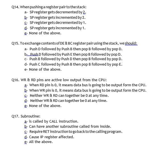 Q14. When pushing aregisterpair to thestack:
a- SPregister gets decremented by 2.
b- SP register gets incremented by 2.
C- SP register gets decremented by 1.
d- SP register gets incremented by 1.
e- None of the above.
Q15. Toexchange contents of DE & BC register pairusing the stack, we should:
a- Push D followed by Push B then pop B followed by pop D.
boPush D followed by Push E then pop B followed by pop D.
c- Push B followed by Push D then pop B followed by pop D.
d- Push C followed by Push B then pop B followed by pop E.
e- None of the above.
Q16. WR & RD pins are active low output from the CPU:
a- When RD pin is 0, it means data bus is going to be output form the CPU.
b- When WR pin is 0, it means data bus is going to be output form the CPU.
&: Neither WR & RD can together be 0 at any time.
d- Neither WR & RD can together be 0 at any time.
e- None of the above.
Q17. Subroutine:
a- is called by CALL instruction.
b- Can have another subroutine called from inside.
C- Require RET instruction to go backto the calling program.
d- Cause IP register affected.
e All the above.
