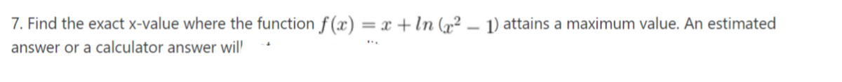 7. Find the exact x-value where the function f (x) = x + In (x² – 1) attains a maximum value. An estimated
%3D
answer or a calculator answer wil
