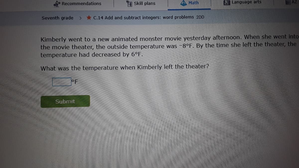 Recommendations
I Skill plans
Math
LLanguage arts
EAZ
Seventh grade
> * C.14 Add and subtract integers: word problems 2DD
Kimberly went to a new animated monster movie yesterday afternoon. When she went into
the movie theater, the outside temperature was -8°F. By the time she left the theater, the
temperature had decreased by 6°F.
What was the temperature when Kimberly left the theater?
PF
Submit
