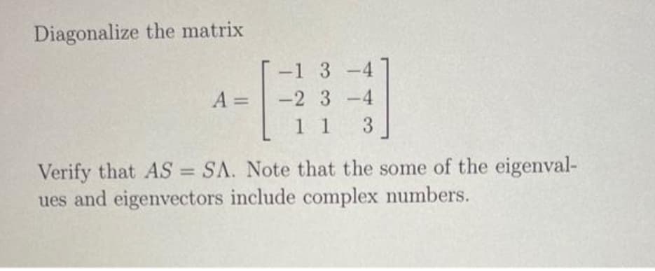 Diagonalize the matrix
A =
ㅕ
-1 3-4
-2 3-4
1 1 3
Verify that AS = SA. Note that the some of the eigenval-
ues and eigenvectors include complex numbers.