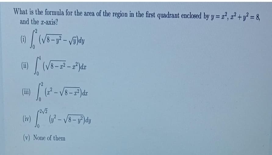 What is the formula for the area of the region in the first quadrant enclosed by y = x², ²+ y² = 8,
and the x-axis?
(1) / (√8-g²-√5)dy
(ii)(√8-²-x²) dx
12 [12²-√4-714
r2√2
(iv) [²0²
(v) None of them
(y²-√8- y²) dy