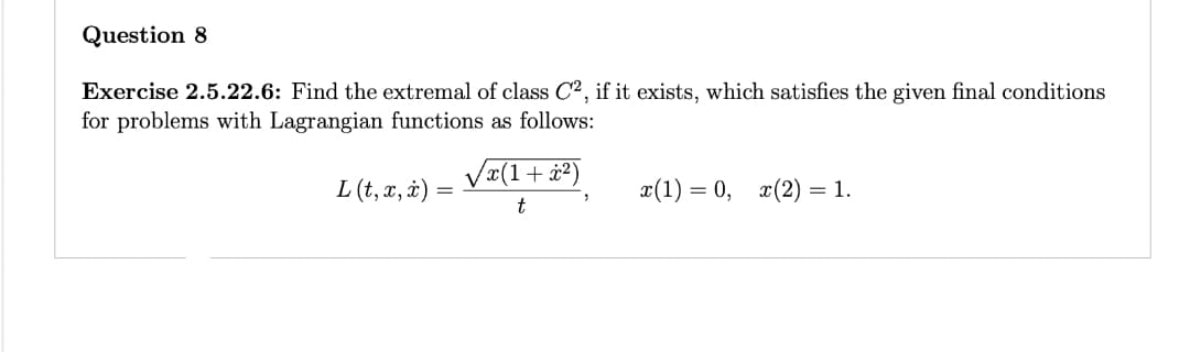 Question 8
Exercise 2.5.22.6: Find the extremal of class C2, if it exists, which satisfies the given final conditions
for problems with Lagrangian functions as follows:
L (t, x, x) =
=
√x(1+x²)
t
"
x(1) = 0, x(2) = 1.