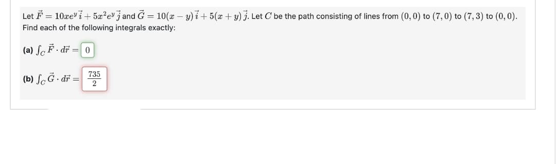 Let F = 10xe³i+ 5x²e³ j and Ğ = 10(x − y)i + 5(x + y) j. Let C' be the path consisting of lines from (0, 0) to (7,0) to (7, 3) to (0, 0).
Find each of the following integrals exactly:
(a) F. dr = 0
(b) fc G. dr =
735
2