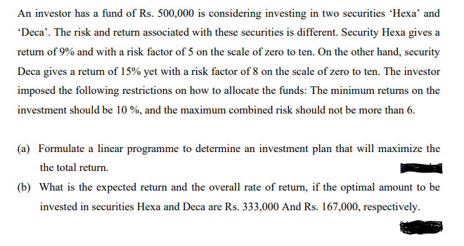 An investor has a fund of Rs. 500,000 is considering investing in two securities 'Hexa' and
'Deca'. The risk and return associated with these securities is different. Security Hexa gives a
return of 9% and with a risk factor of 5 on the scale of zero to ten. On the other hand, security
Deca gives a return of 15% yet with a risk factor of 8 on the scale of zero to ten. The investor
imposed the following restrictions on how to allocate the funds: The minimum returns on the
investment should be 10 %, and the maximum combined risk should not be more than 6.
(a) Formulate a linear programme to determine an investment plan that will maximize the
the total return.
(b) What is the expected return and the overall rate of return, if the optimal amount to be
invested in securities Hexa and Deca are Rs. 333,000 And Rs. 167,000, respectively.