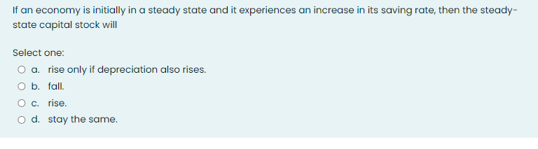 If an economy is initially in a steady state and it experiences an increase in its saving rate, then the steady-
state capital stock will
Select one:
O a. rise only if depreciation also rises.
O b. fall.
O c. rise.
O d. stay the same.