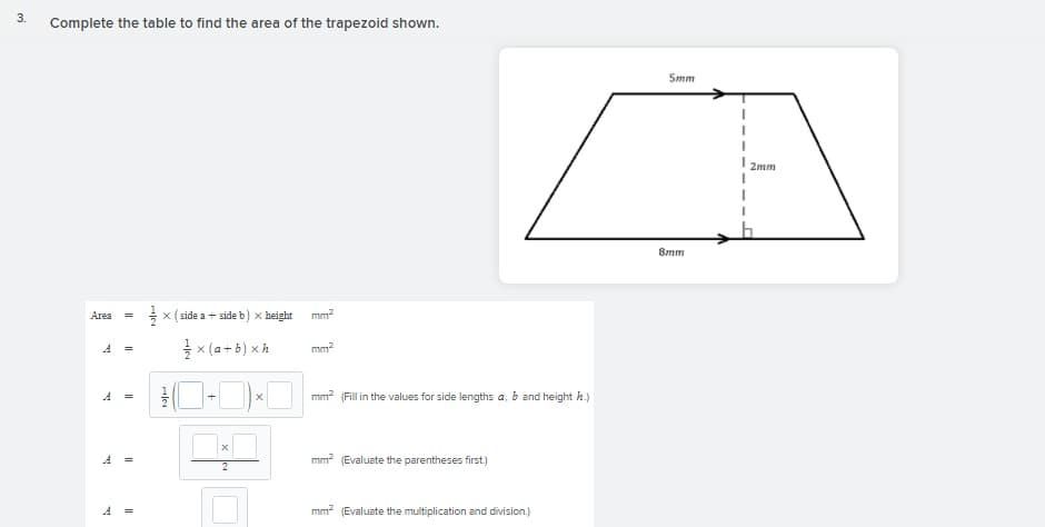 Complete the table to find the area of the trapezoid shown.
5mm
2mm
8mm
Area
x (side a + side b) x height
mm?
A =
x (a +b) x à
mm
mm? (Fill in the values for side lengths a, b and height h.)
=
A =
mm? (Evaluate the parentheses first.)
2
mm? (Evaluate the multiplication and division.)
3.
