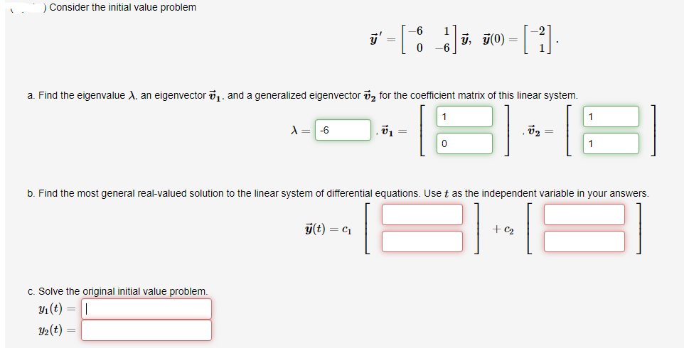 ) Consider the initial value problem
y'
1
ý, y(0) =
a. Find the eigenvalue A, an eigenvector i1, and a generalized eigenvector vz for the coefficient matrix of this linear system.
1
A = -6
v1 =
1
b. Find the most general real-valued solution to the linear system of differential equations. Use t as the independent variable in your answers.
ý(t) = c1
+ c2
c. Solve the original initial value problem.
Y1(t) = |
Y2(t) =
