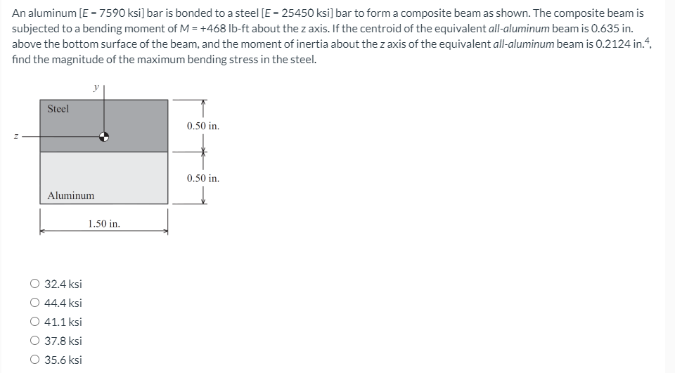 An aluminum [E =7590 ksi] bar is bonded to a steel [E = 25450 ksi] bar to form a composite beam as shown. The composite beam is
subjected to a bending moment of M = +468 lb-ft about the z axis. If the centroid of the equivalent all-aluminum beam is 0.635 in.
above the bottom surface of the beam, and the moment of inertia about the z axis of the equivalent all-aluminum beam is 0.2124 in.“,
find the magnitude of the maximum bending stress in the steel.
Steel
0.50 in.
0.50 in.
Aluminum
1.50 in.
O 32.4 ksi
O 44.4 ksi
O 41.1 ksi
37.8 ksi
35.6 ksi
