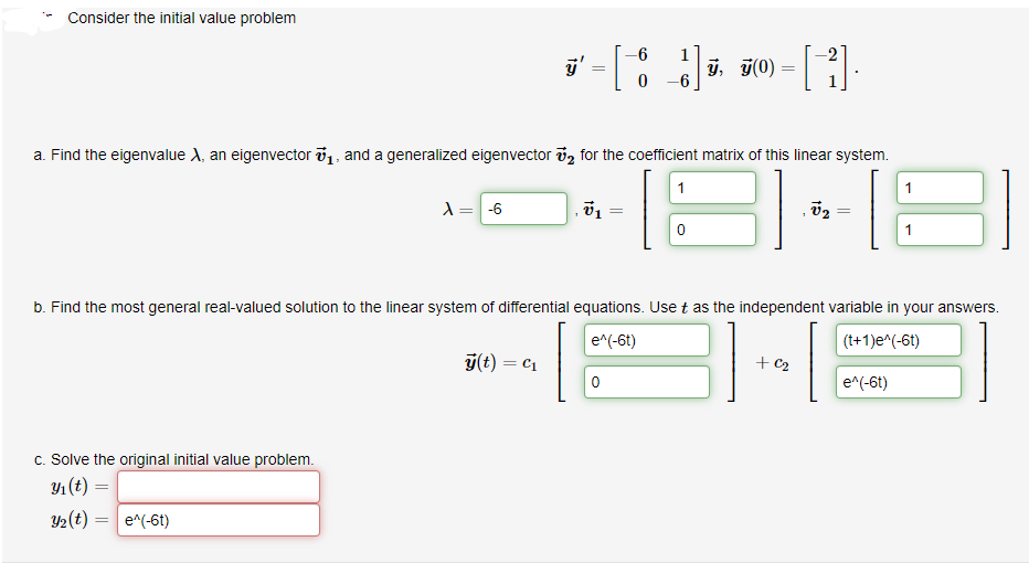 Consider the initial value problem
-6
70) =
-6
a. Find the eigenvalue A, an eigenvector 1, and a generalized eigenvector v, for the coefficient matrix of this linear system.
1
-6
1
b. Find the most general real-valued solution to the linear system of differential equations. Use t as the independent variable in your answers.
e^(-6t)
(t+1)e^(-6t)
ý(t) = c1
+ c2
e^(-6t)
c. Solve the original initial value problem.
Y1(t)
2(t) =
e^(-6t)
