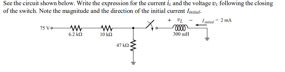 See the circuit shown below. Write the expression for the current i, and the voltage vi following the closing
of the switch. Note the magnitude and the direction of the initial current Iinitial-
+
I initial = 2 mA
75 Vo
6.2 kΩ
10 ΚΩ
300 mH
47 kN.
