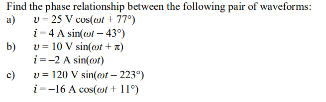 Find the phase relationship between the following pair of waveforms:
a)
v = 25 V cos(@t + 77°)
i = 4 A sin(@t – 43°)
v = 10 V sin(@t + n)
b)
i=-2 A sin(@t)
c)
v = 120 V sin(wt – 223°)
-
i =-16 A cos(@t + 11°)
