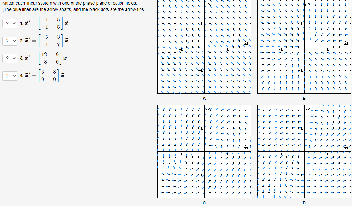 Match each linear system with one of the phase plane direction fields.
(The blue lines are the arrow shafts, and the black dots are the arrow tips.)
-5
2 v 1. a' =
1
5
3
? v 2. a' =
1
-7
12
3. z' =
9
-8
? v 4. a'
-9
C
D.
