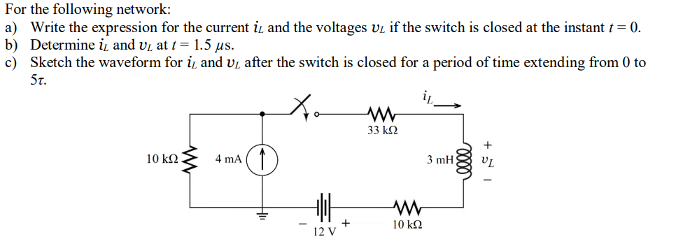 For the following network:
a) Write the expression for the current i and the voltages vi if the switch is closed at the instant t= 0.
b) Determine i̟ and vi at t= 1.5 us.
c) Sketch the waveform for i̟ and vi after the switch is closed for a period of time extending from 0 to
5t.
33 kN
+
10 kN
4 mA
3 mH
+
12 V
10 kΩ
