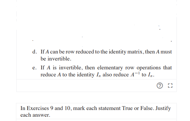 d. If A can be row reduced to the identity matrix, then A must
be invertible.
e. If A is invertible, then elementary row operations that
reduce A to the identity I, also reduce A¬' to Iµ.
In Exercises 9 and 10, mark each statement True or False. Justify
each answer.
