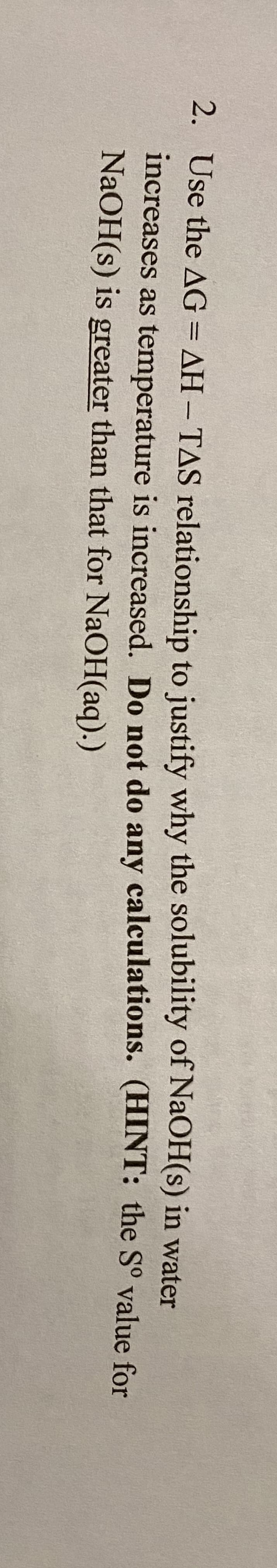 2. Use the AG = AH – TAS relationship to justify why the solubility of NaOH(s) in water
increases as temperature is increased. Do not do any calculations. (HINT: the S° value for
NaOH(s) is greater than that for NaOH(aq).)
