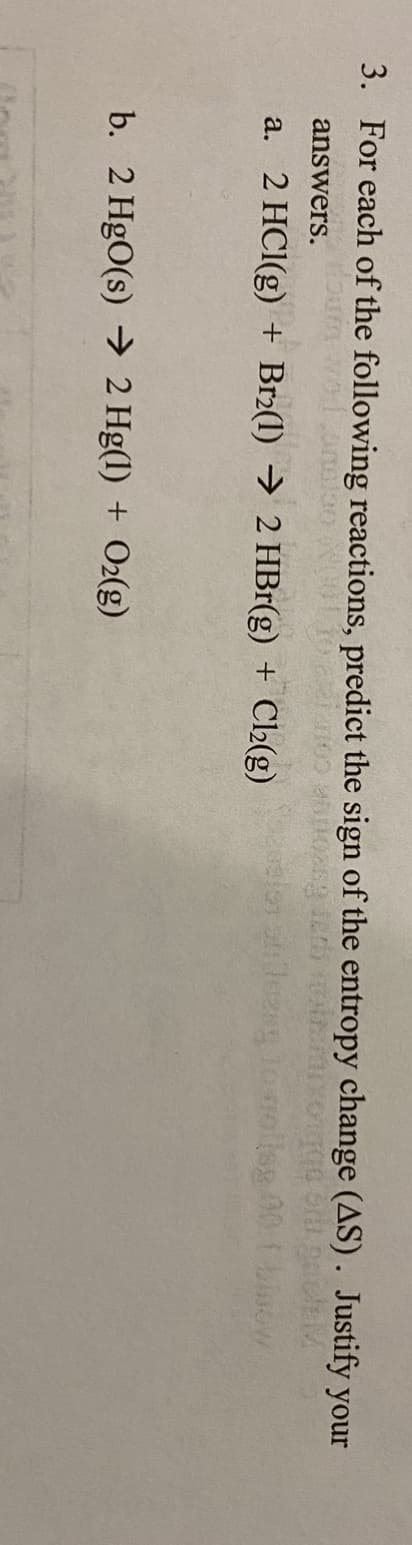 3. For each of the following reactions, predict the sign of the entropy change (AS). Justify your
wol.oneloo
answers.
a. 2 HCI(g) + Br2(1) → 2 HBr(g) + Cl2(g)
b. 2 HgO(s) →> 2 Hg(1) + O2(g)

