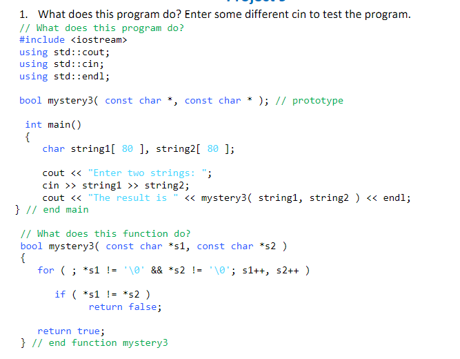 1. What does this program do? Enter some different cin to test the program.
// What does this program do?
#include <iostream>
using std::cout;
using std::cin;
using std::endl;
bool mystery3( const char *, const char * ); // prototype
int main()
{
char string1[ 80 ], string2[ 80 ];
cout <« "Enter two strings: ";
cin >> string1 >> string2;
cout <« "The result is
« mystery3( string1, string2 ) « endl;
} // end main
// What does this function do?
bool mystery3( const char *s1, const char *s2 )
{
for (; *s1 != '\0' && *s2 != '\0'; s1++, s2++ )
if ( *s1 != *s2 )
return false;
return true;
} // end function mystery3
