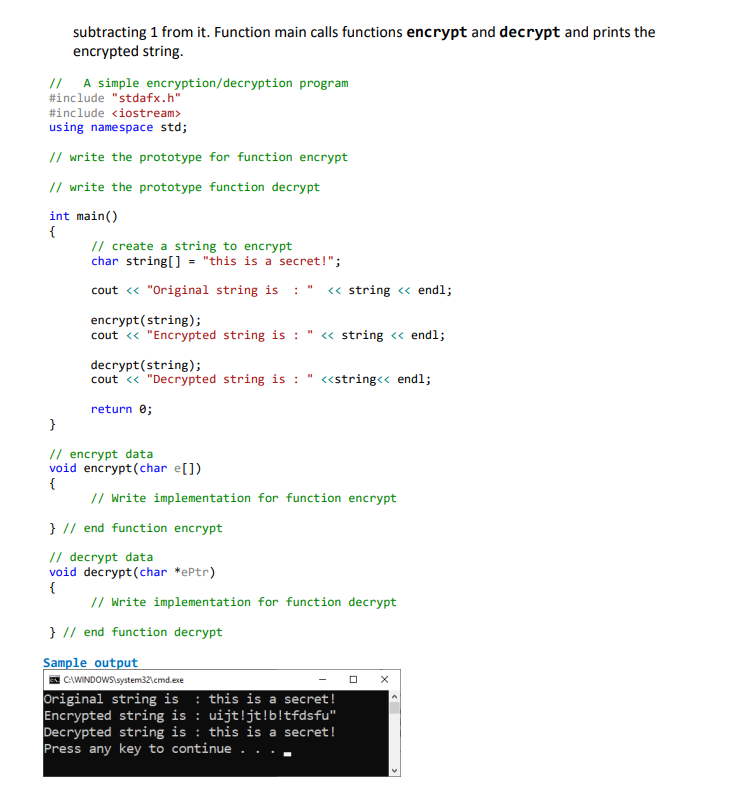 subtracting 1 from it. Function main calls functions encrypt and decrypt and prints the
encrypted string.
// A simple encryption/decryption program
#include "stdafx.h"
#include <iostream>
using namespace std;
// write the prototype for function encrypt
// write the prototype function decrypt
int main()
{
// create a string to encrypt
char string[] = "this is a secret!";
cout « "Original string is : " « string « endl;
encrypt(string);
cout « "Encrypted string is : " « string <« endl;
decrypt(string);
cout « "Decrypted string is : " «string<< endl;
return 0;
}
// encrypt data
void encrypt(char e[])
{
// Write implementation for function encrypt
} // end function encrypt
// decrypt data
void decrypt(char *ePtr)
// Write implementation for function decrypt
} // end function decrypt
Sample output
E CAWINDOWSlsystem32\cmd.exe
Original string is : this is a secret!
Encrypted string is : uijt!jt!b!tfdsfu"
Decrypted string is : this is a secret!
Press any key to continue .
