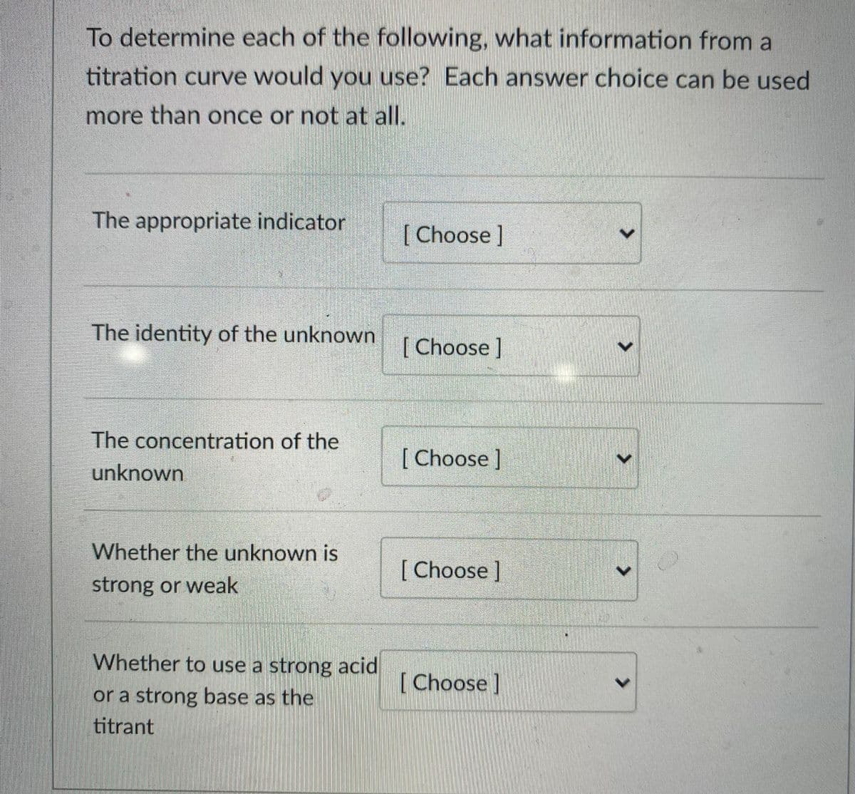 To determine each of the following, what information from a
titration curve would you use? Each answer choice can be used
more than once or not at all.
The appropriate indicator
[Choose]
The identity of the unknown
[Choose]
The concentration of the
[Choose ]
unknown
Whether the unknown is
[ Choose ]
strong or weak
Whether to use a strong acid
[ Choose ]
or a strong base as the
titrant
