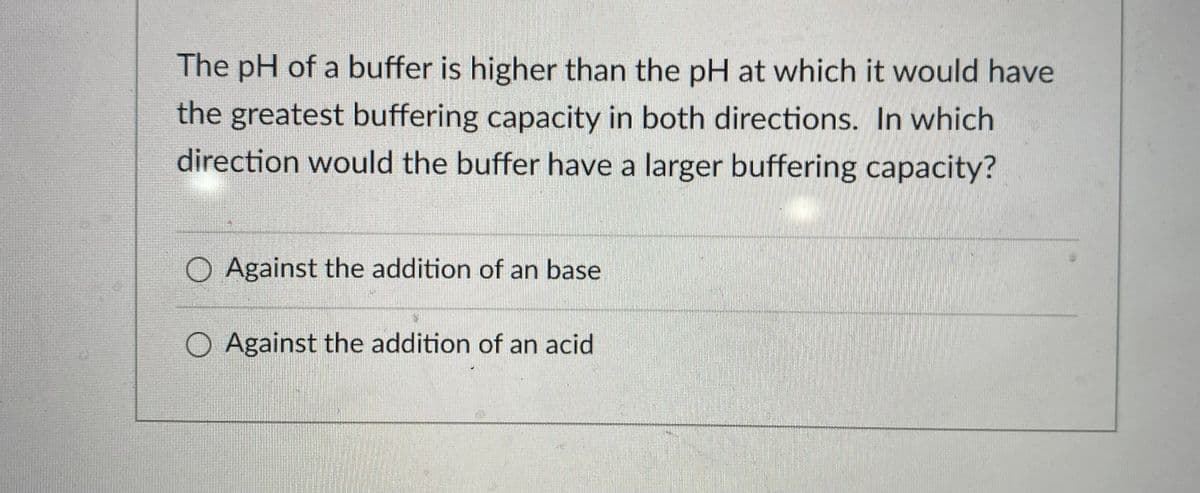 The pH of a buffer is higher than the pH at which it would have
the greatest buffering capacity in both directions. In which
direction would the buffer have a larger buffering capacity?
O Against the addition of an base
O Against the addition of an acid
