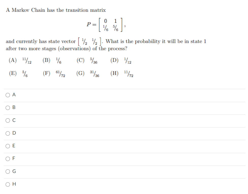 A Markov Chain has the transition matrix
1
P =
% %.
and currently has state vector % % . What is the probability it will be in state 1
after two more stages (observations) of the process?
(A) /2
(B) %
(C) 36
(D) 12
(E) %
(F) 672
(G) 336
(H) 72
O A
В
C
O E
O F
O H
