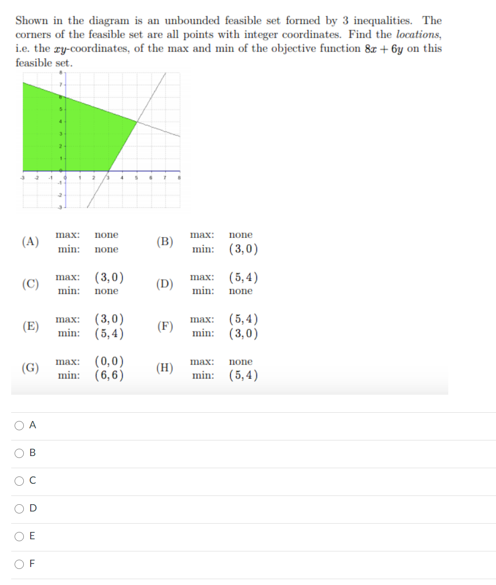 Shown in the diagram is an unbounded feasible set formed by 3 inequalities. The
corners of the feasible set are all points with integer coordinates. Find the locations,
i.e. the xy-coordinates, of the max and min of the objective function 8x + 6y on this
feasible set.
2
4.
max:
none
max:
none
(A)
(B)
min: (3,0)
min:
none
(3,0)
( 5, 4)
max:
max:
(C)
(D)
min:
none
min:
none
(3,0)
min: (5,4)
(5,4)
min: (3,0)
max:
max:
(E)
(F)
(0,0)
min: (6,6)
max:
max:
none
(G)
(H)
min: (5,4)
A
В
C
E
O F
