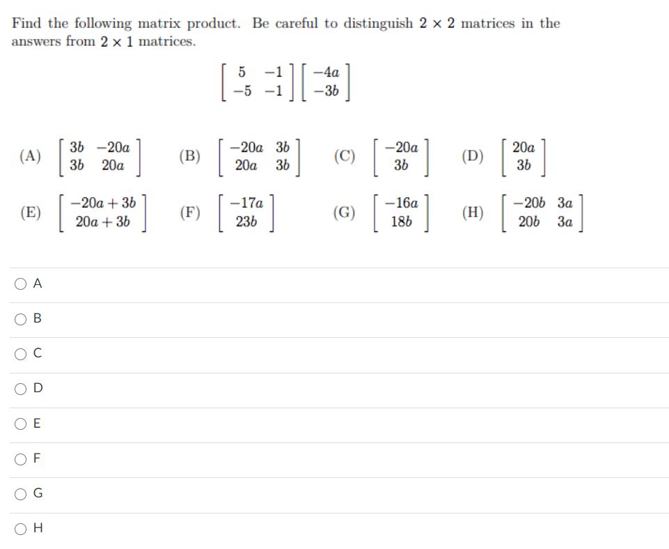 Find the following matrix product. Be careful to distinguish 2 × 2 matrices in the
answers from 2 x 1 matrices.
I
5
-1
-4a
-5 -1
-36
3Ь —20а
— 20а 36
-20a
20a
(A)
(B)
(C)
(D)
36 20a
20a
36
36
36
-20a + 36
-17a
-16a
-206 3a
(E)
(F)
(G)
(H)
20a + 36
236
186
206
3a
O A
O B
C
O D
O E
O F
O H
