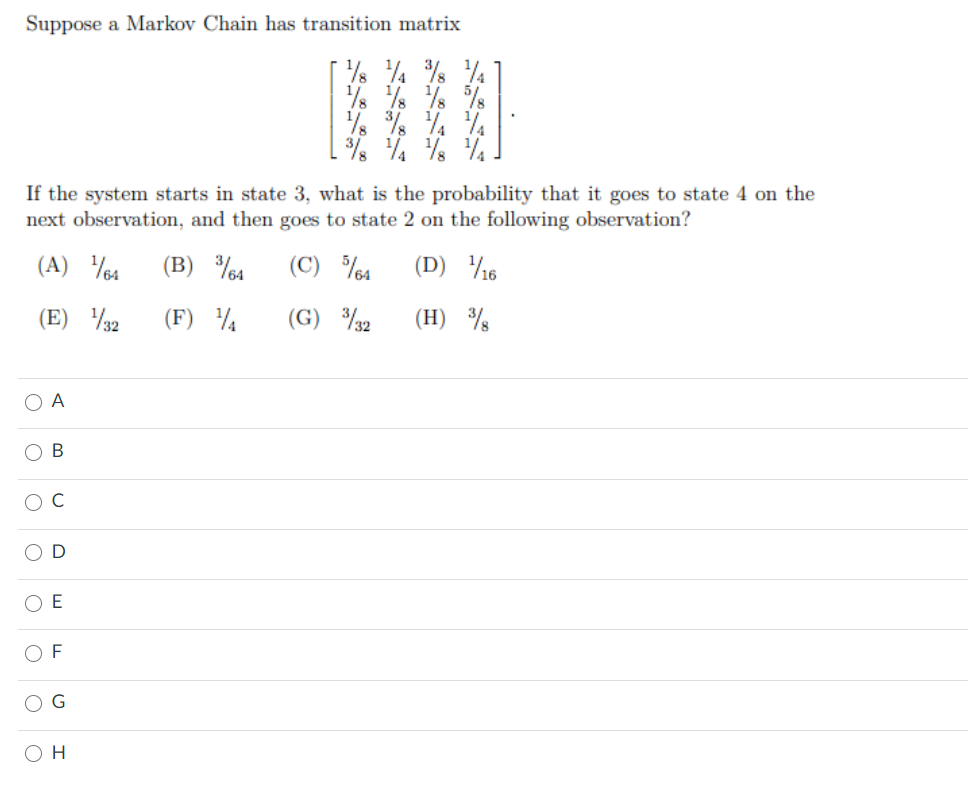 Suppose a Markov Chain has transition matrix
% %% % %
% % % 4
If the system starts in state 3, what is the probability that it goes to state 4 on the
next observation, and then goes to state 2 on the following observation?
(A) %4
(B) %4
(C) %4
(D) 16
(E) 32
(F) ¼
(G) %2
(H) %
A
B
O D
E
F
