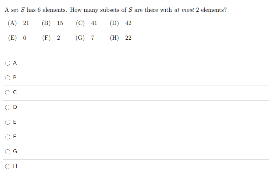 A set S has 6 elements. How many subsets of S are there with at most 2 elements?
(A) 21
(В) 15
(C) 41
(D) 42
(E) 6
(F) 2
(G) 7
(H) 22
O A
В
H.
O O
