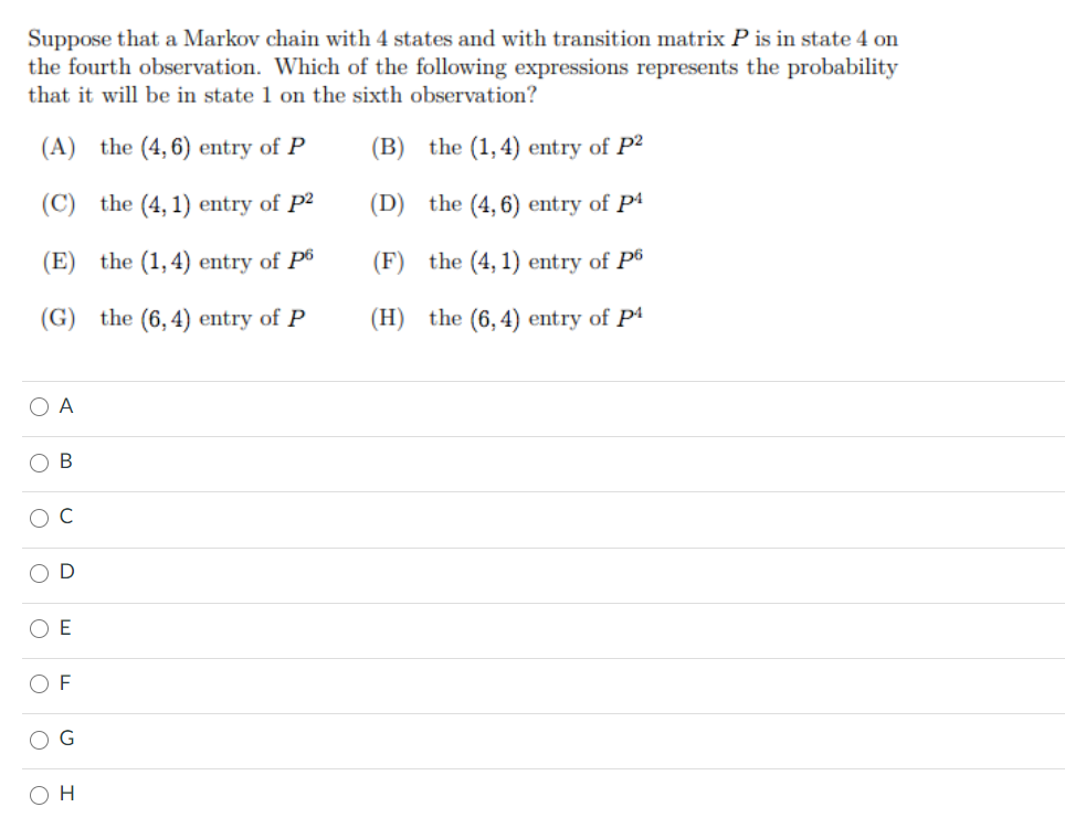 Suppose that a Markov chain with 4 states and with transition matrix P is in state 4 on
the fourth observation. Which of the following expressions represents the probability
that it will be in state 1 on the sixth observation?
(A) the (4, 6) entry of P
(B) the (1,4) entry of P2
(C) the (4, 1) entry of P2
(D) the (4, 6) entry of P4
(E) the (1,4) entry of P6
(F) the (4, 1) entry of P6
(G) the (6,4) entry of P
(H) the (6, 4) entry of P4
O A
В
C
O D
O E
F
O H
