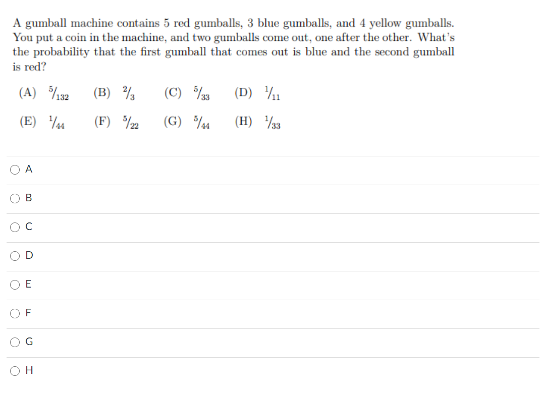 A gumball machine contains 5 red gumballs, 3 blue gumballs, and 4 yellow gumballs.
You put a coin in the machine, and two gumballs come out, one after the other. What's
the probability that the first gumball that comes out is blue and the second gumball
is red?
(A) %132
(B)
(C) 3
(D) %1
(E) 4
(F) %2
(G) 4
(H) 33
A
F
O H
O O
