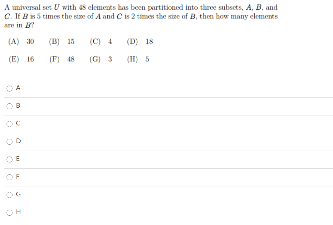 A universal set U with 48 elements has been partitioned into three subsets, A, B, and
C. If B is 5 times the size of A and C is 2 times the size of B, then how many elements
are in B?
(A) 30
(B) 15
(C)
4
(D) 18
(E) 16
(F) 48
(G)
(H) 5
O A
C
F
H
B.
