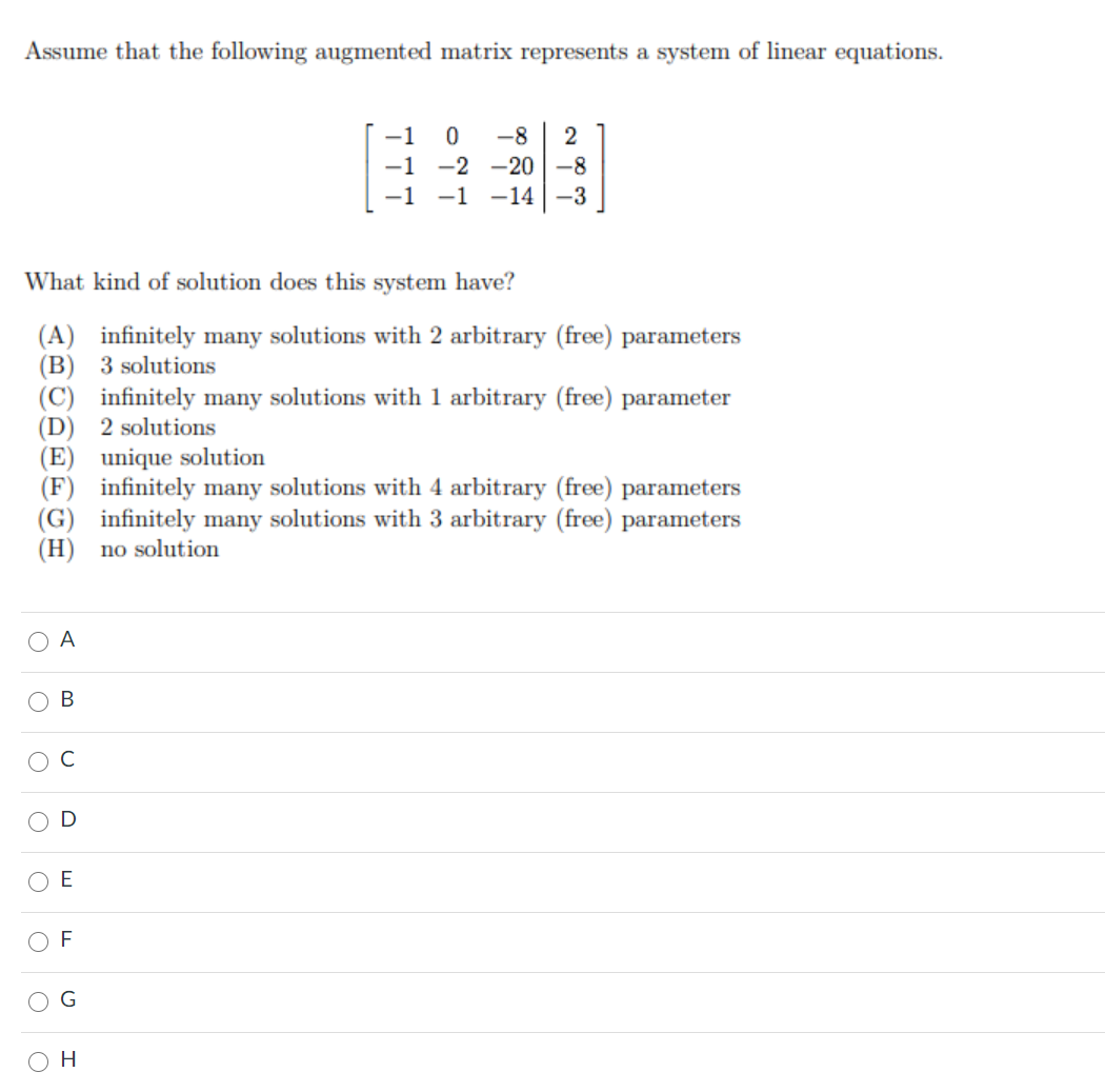 Assume that the following augmented matrix represents a system of linear equations.
-1
-8
2
-1 -2 -20 -8
-1 -1 -14-3
What kind of solution does this system have?
(A) infinitely many solutions with 2 arbitrary (free) parameters
(B) 3 solutions
(C) infinitely many solutions with 1 arbitrary (free) parameter
(D) 2 solutions
(E) unique solution
(F) infinitely many solutions with 4 arbitrary (free) parameters
(G) infinitely many solutions with 3 arbitrary (free) parameters
(H) no solution
A
O B
O E
G
H
