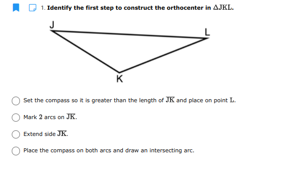 1. Identify the first step to construct the orthocenter in AJKL.
J
K
Set the compass so it is greater than the length of JK and place on point L.
Mark 2 arcs on JK.
Extend side JK.
Place the compass on both arcs and draw an intersecting arc.
