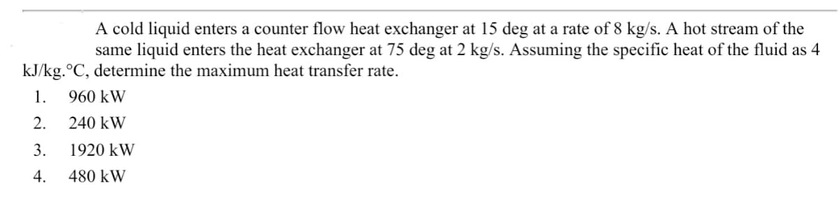 A cold liquid enters a counter flow heat exchanger at 15 deg at a rate of 8 kg/s. A hot stream of the
same liquid enters the heat exchanger at 75 deg at 2 kg/s. Assuming the specific heat of the fluid as 4
kJ/kg.°C, determine the maximum heat transfer rate.
1.
960 kW
2.
240 kW
3.
1920 kW
4.
480 kW
