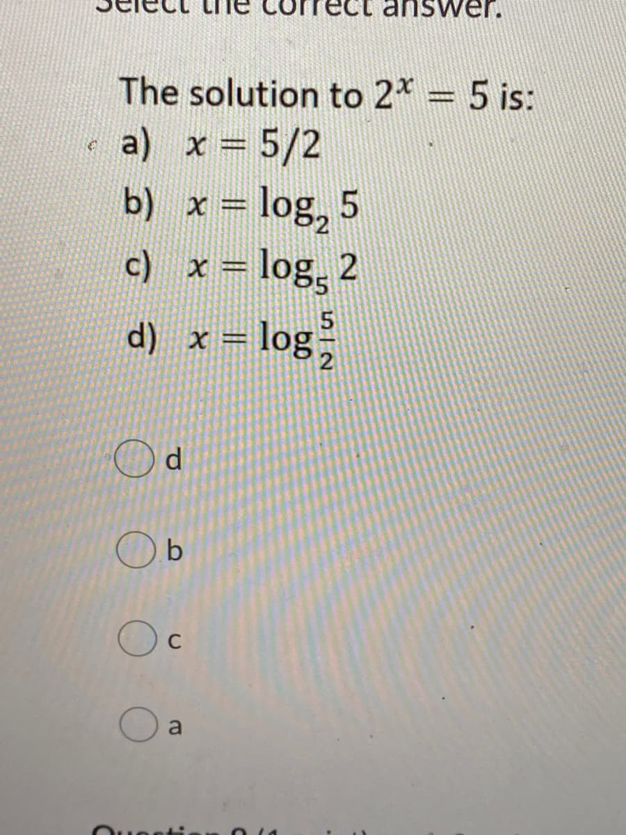 iswer.
The solution to 2* = 5 is:
a) x = 5/2
%3D
b) x = log, 5
c) x = log, 2
d) x = log,
%3D
d.
C
a
