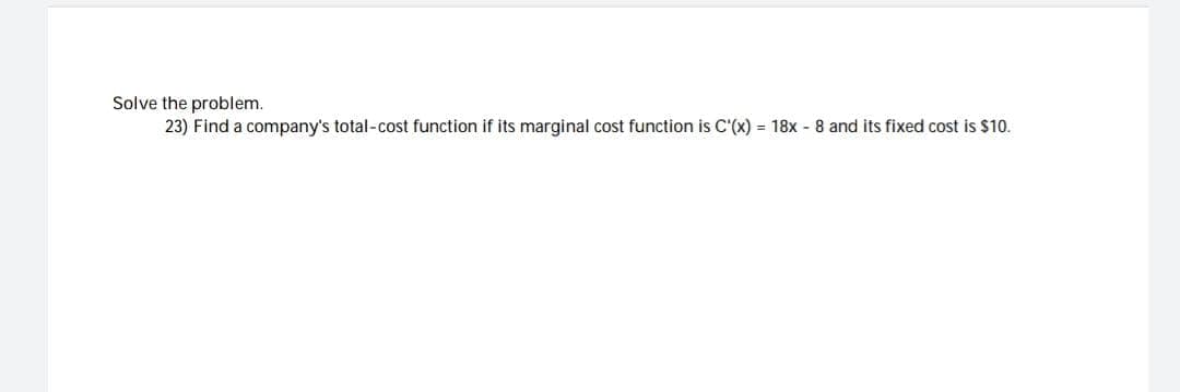 Solve the problem.
23) Find a company's total-cost function if its marginal cost function is C'(x) = 18x - 8 and its fixed cost is $10.