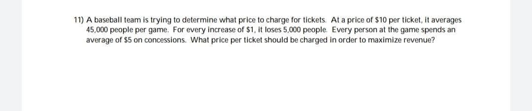 11) A baseball team is trying to determine what price to charge for tickets. At a price of $10 per ticket, it averages
45,000 people per game. For every increase of $1, it loses 5,000 people. Every person at the game spends an
average of $5 on concessions. What price per ticket should be charged in order to maximize revenue?