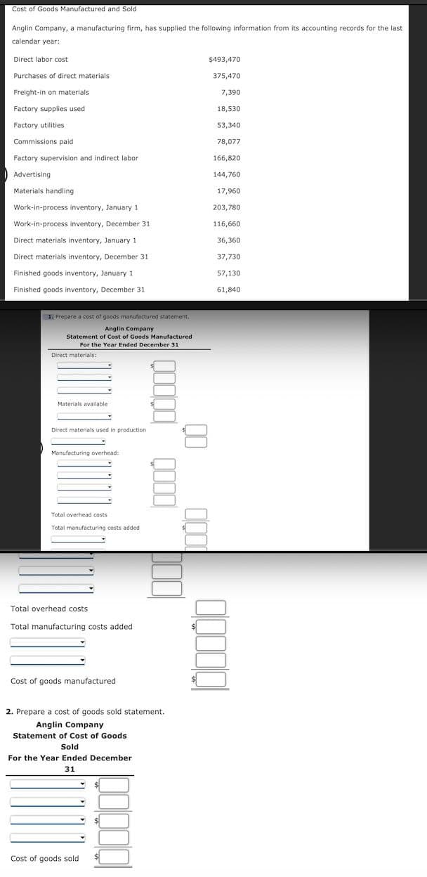 Cost of Goods Manufactured and Sold
Anglin Company, a manufacturing firm, has supplied the following information from its accounting records for the last
calendar year:
Direct labor cost
Purchases of direct materials
Freight-in on materials.
Factory supplies used
Factory utilities
Commissions paid
Factory supervision and indirect labor
Advertising
Materials handling
Work-in-process inventory, January 1
Work-in-process inventory, December 31.
Direct materials inventory, January 1
Direct materials inventory, December 31
Finished goods inventory, January 1
Finished goods inventory, December 31
1. Prepare a cost of goods manufactured statement
Anglin Company
Statement of Cost of Goods Manufactured
For the Year Ended December 31
Direct materials:
Materials available
Direct materials used in production
Manufacturing overhead:
Total overhead costs
Total manufacturing costs added
Total overhead costs
Total manufacturing costs added
Cost of goods manufactured
2. Prepare a cost of goods sold statement.
Anglin Company
Statement of Cost of Goods
Sold
For the Year Ended December
31
0000 0000
Cost of goods sold
$493,470
375,470
7,390
18,530
53,340
78,077
166,820
144,760
17,960
203,780
116,660
36,360
37,730
57,130
61,840
00000