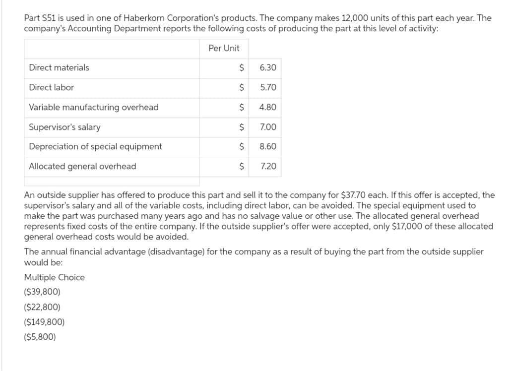 Part S51 is used in one of Haberkorn Corporation's products. The company makes 12,000 units of this part each year. The
company's Accounting Department reports the following costs of producing the part at this level of activity:
Per Unit
Direct materials
Direct labor
Variable manufacturing overhead
Supervisor's salary
Depreciation of special equipment
Allocated general overhead
$
$
$
$
$
$
6.30
Multiple Choice
($39,800)
($22,800)
($149,800)
($5,800)
5.70
4.80
7.00
8.60
7.20
An outside supplier has offered to produce this part and sell it to the company for $37.70 each. If this offer is accepted, the
supervisor's salary and all of the variable costs, including direct labor, can be avoided. The special equipment used to
make the part was purchased many years ago and has no salvage value or other use. The allocated general overhead
represents fixed costs of the entire company. If the outside supplier's offer were accepted, only $17,000 of these allocated
general overhead costs would be avoided.
The annual financial advantage (disadvantage) for the company as a result of buying the part from the outside supplier
would be: