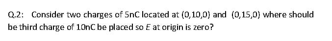 Q.2: Consider two charges of 5nC located at (0,10,0) and (0,15,0) where should
be third charge of 10nC be placed so E at origin is zero?
