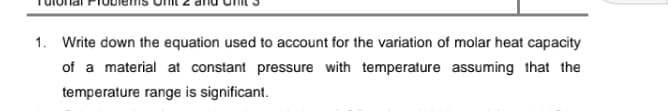 1. Write down the equation used to account for the variation of molar heat capacity
of a material at constant pressure with temperature assuming that the
temperature range is significant.