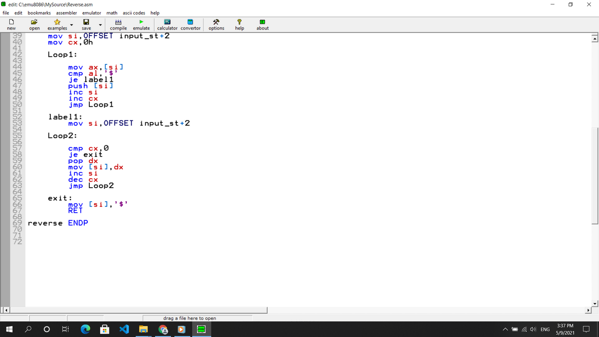 O edit: C:\emu8086\MySource\Reverse.asm
file
edit bookmarks assembler emulator math
ascii codes help
examples
compile emulate
calculator convertor
options
help
about
new
open
save
39
40
mov si, OFFSET input_st+2
mov cx, Øh
Loop1:
mov ax, [si]
cmp al,'$
je labéli
push [si]
inc si
inc сx
jmp Loop1
label1:
mov si, OFFSET input_st+2
Loop2:
cmp cx,0
јe exit
Pop dx
mov [si], dx
inc si
dec cx
jmp Loop2
exit:
mov [si],' $'
RET
reverse ENDP
drag a file here to open
3:37 PM
a 4) ENG
5/9/2021
|困
B444444
