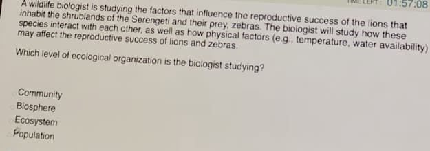 01:57:08
A wildlife biologist is studying the factors that influence the reproductive success of the lions that
inhabit the shrublands of the Serengeti and their prey, zebras. The biologist will study how these
species interact with each other, as well as how physical factors (e.g., temperature, water availability)
may affect the reproductive success of lions and zebras.
Which level of ecological organization is the biologist studying?
Community
Biosphere
Ecosystem
Population
