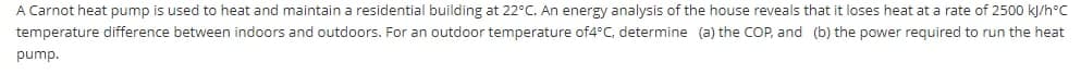 A Carnot heat pump is used to heat and maintain a residential building at 22°C. An energy analysis of the house reveals that it loses heat at a rate of 2500 kJ/h°C
temperature difference between indoors and outdoors. For an outdoor temperature of4°C, determine (a) the COP, and (b) the power required to run the heat
pump.
