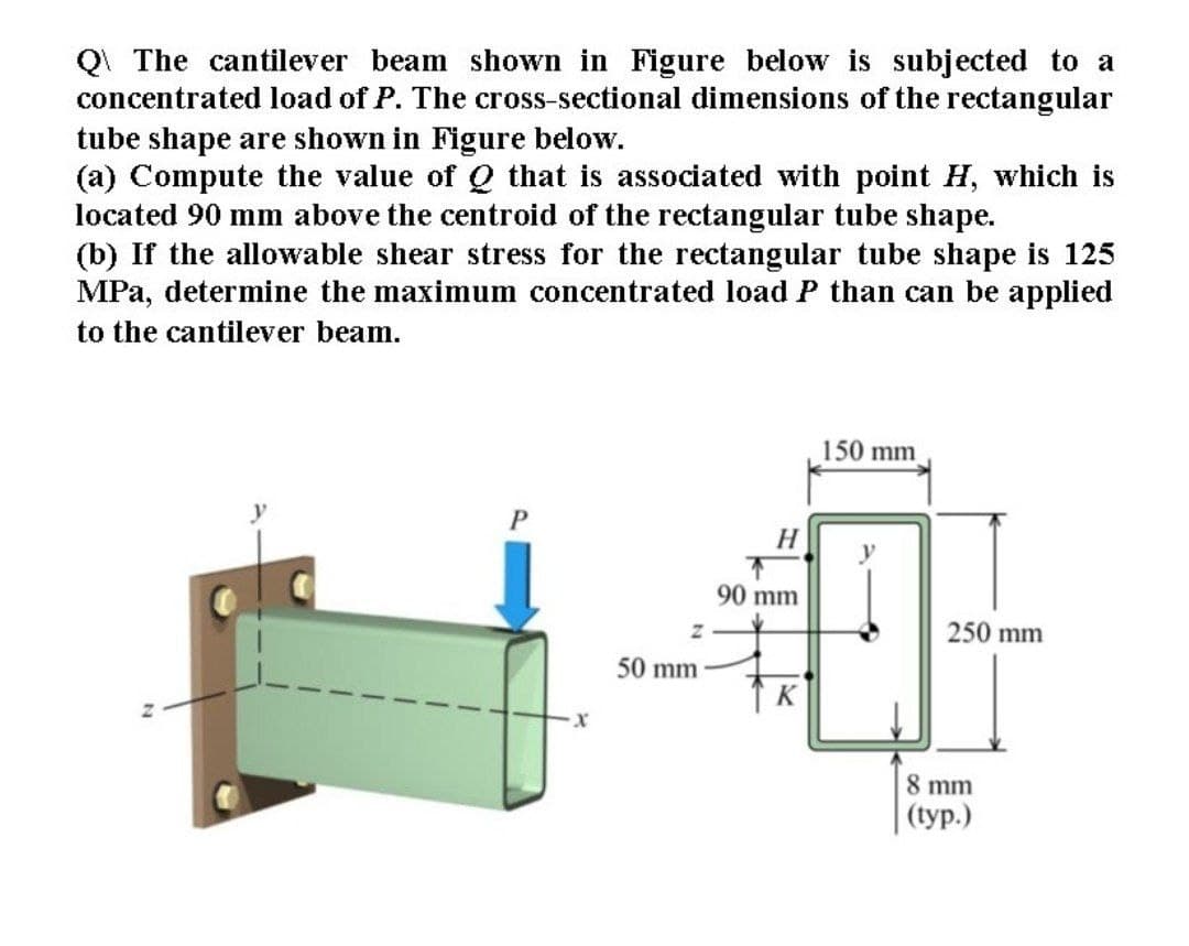 QI The cantilever beam shown in Figure below is subjected to a
concentrated load of P. The cross-sectional dimensions of the rectangular
tube shape are shown in Figure below.
(a) Compute the value of Q that is associated with point H, which is
located 90 mm above the centroid of the rectangular tube shape.
(b) If the allowable shear stress for the rectangular tube shape is 125
MPa, determine the maximum concentrated load P than can be applied
to the cantilever beam.
150 mm
H
y
90 mm
250 mm
50 mm
K
8 mm
(tур.)
