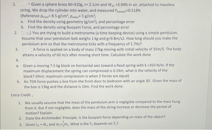 1. Given a sphere brass M-310g, r= 2.1cm and Wair 3.94N in air, attached to massless
string. We drop the cylinder into water, and measured Fbuoyant=0.518N.
(Reference Porass= 8.5 g/cm³, Pwater- 1 g/cm³)
a. Find the density using geometry (g/cm³), and percentage error
b. Find the density using Buoyant Force, and percentage error
2.
You are trying to build a metronome (a time keeping device) using a simple pendulum.
Assume that your pendulum bob weighs 1 kg and g=9.8m/s2. How long should you make the
pendulum arm so that the metronome ticks with a frequency of 1.7Hz?
3.
A force is applied on a body of mass 27kg moving with initial velocity of 35m/S. The body
attains a velocity of 60 m/s after moving short time. Calculate the work done
4.
a. Given a moving 7.5 kg block on horizontal axis toward a fixed spring with k =350 N/m. If the
maximum displacement the spring can compressed is 0.24m, what is the velocity of the
block? (Hint: maximum compression is when 2 forces are equal)
b. An 75N force pushes a box from the front-door to bedroom with an angle 30. Given the mass of
the box is 13kg and the distance is 10m. Find the work done.
Extra Credit,
1. We usually assume that the mass of the pendulum arm is negligible compared to the mass hung
from it. But if not negligible, does the mass of the string increase or decrease the period of
motion? Explain.
2. State the Archimedes' Principle. Is the buoyant force depending on mass of the object?
3. Given L₂ = 4L₁ and m₂ m₂. What is the T₂ depends on T,?