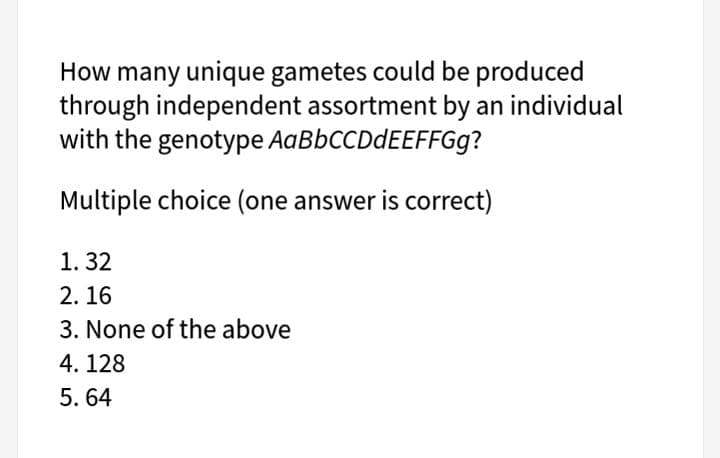 How many unique gametes could be produced
through independent assortment by an individual
with the genotype AABBCCDDEEFFG9?
Multiple choice (one answer is correct)
1. 32
2. 16
3. None of the above
4. 128
5. 64
