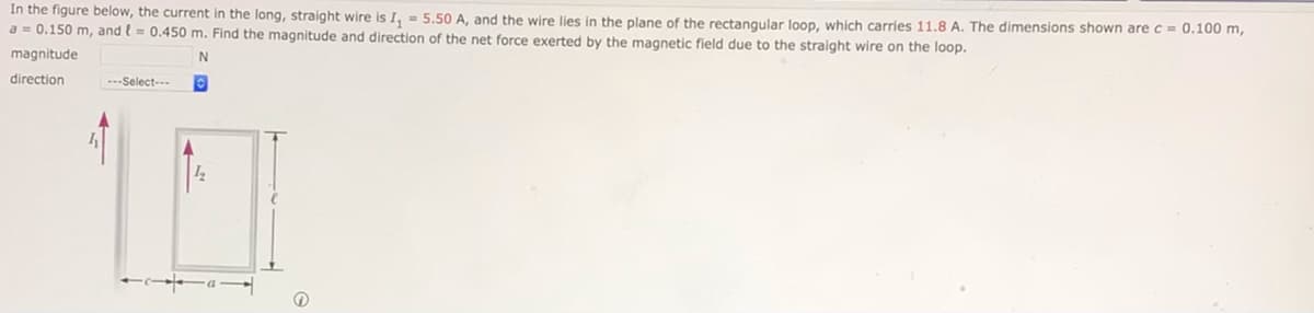 In the figure below, the current in the long, straight wire is I, = 5.50 A, and the wire lies in the plane of the rectangular loop, which carries 11.8 A. The dimensions shown are c = 0.100 m,
a = 0.150 m, and l = 0.450 m. Find the magnitude and direction of the net force exerted by the magnetic field due to the straight wire on the loop.
magnitude
direction
---Select---
